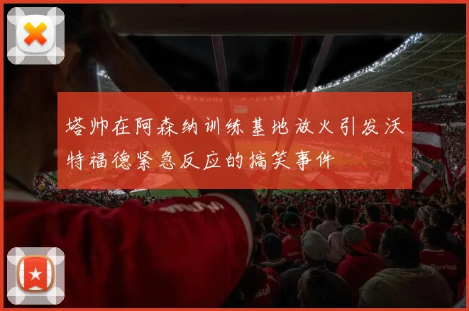 塔帅在阿森纳训练基地放火引发沃特福德紧急反应的搞笑事件