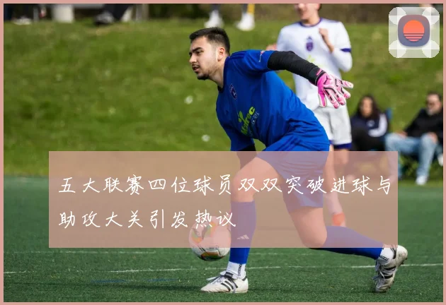 五大联赛四位球员双双突破进球与助攻大关引发热议