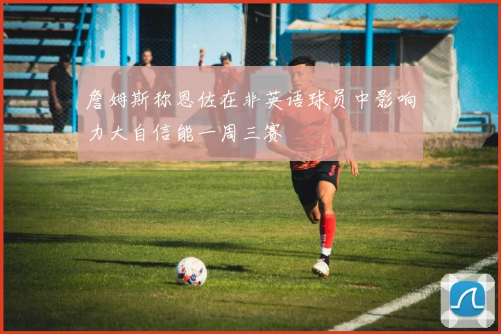詹姆斯称恩佐在非英语球员中影响力大自信能一周三赛