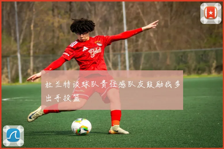 杜兰特谈球队责任感队友鼓励我多出手投篮