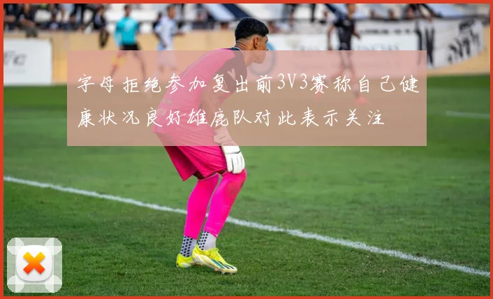 字母拒绝参加复出前3V3赛称自己健康状况良好雄鹿队对此表示关注
