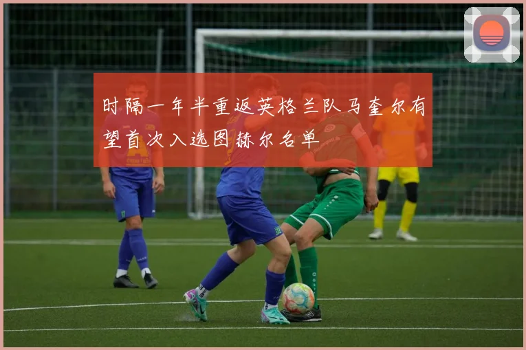 时隔一年半重返英格兰队马奎尔有望首次入选图赫尔名单