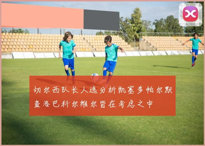 切尔西队长人选分析凯塞多帕尔默查洛巴科尔维尔皆在考虑之中