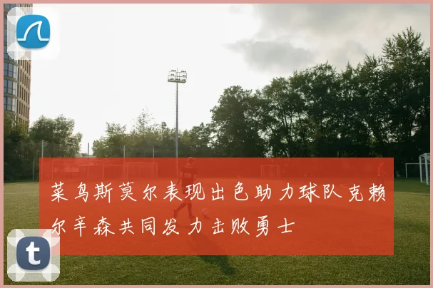 菜鸟斯莫尔表现出色助力球队克赖尔辛森共同发力击败勇士