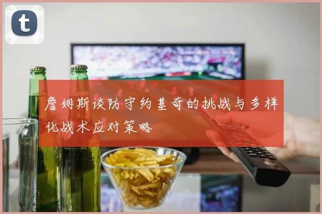 詹姆斯谈防守约基奇的挑战与多样化战术应对策略