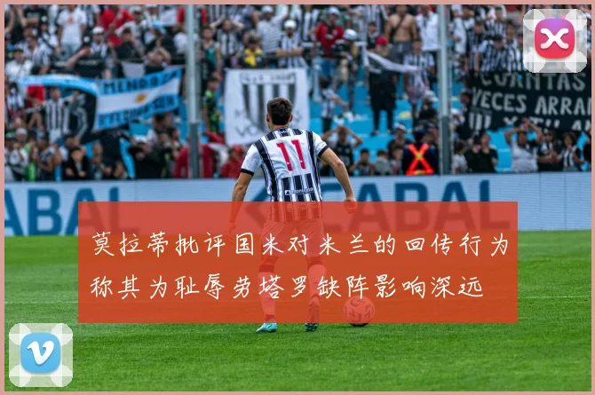 莫拉蒂批评国米对米兰的回传行为称其为耻辱劳塔罗缺阵影响深远