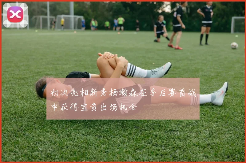 初次亮相新秀杨瀚森在季后赛首战中获得宝贵出场机会