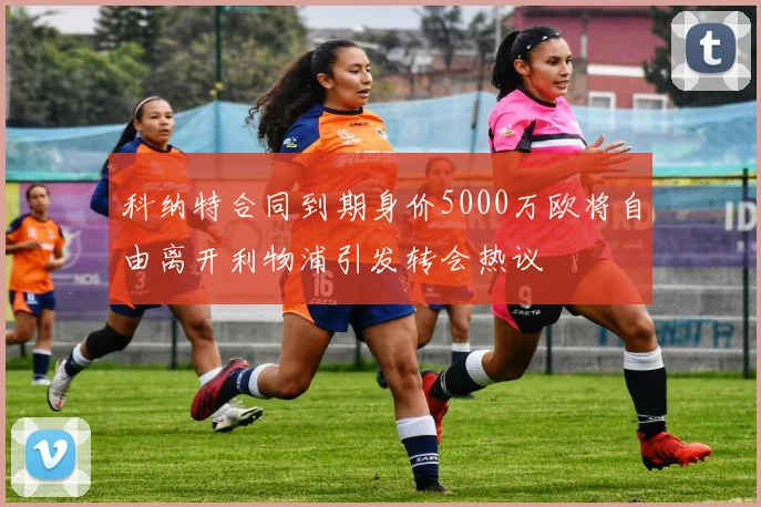 科纳特合同到期身价5000万欧将自由离开利物浦引发转会热议