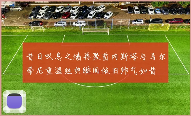 昔日叹息之墙再聚首内斯塔与马尔蒂尼重温经典瞬间依旧帅气如昔