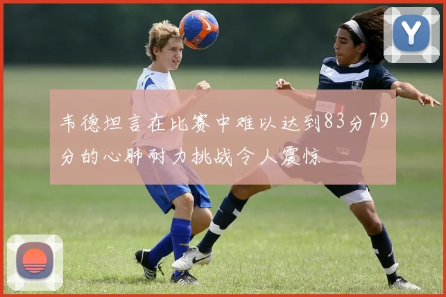 韦德坦言在比赛中难以达到83分79分的心肺耐力挑战令人震惊
